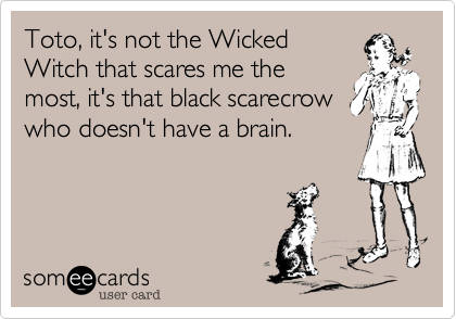 Toto, it's not the Wicked
Witch that scares me the
most, it's that black scarecrow
who doesn't have a brain.