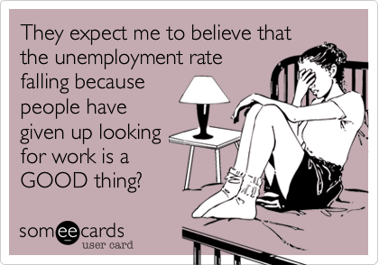 They expect me to believe thatthe unemployment ratefalling becausepeople havegiven up looking for work is a GOOD thing?
