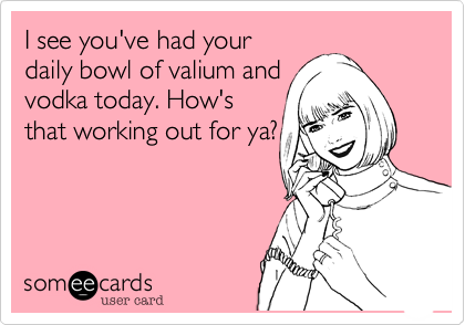 I see you've had your
daily bowl of valium and
vodka today. How's
that working out for ya?