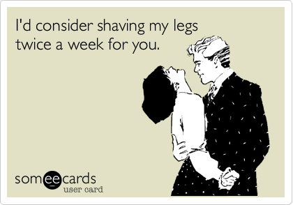 I'd consider shaving my legs 
twice a week for you.