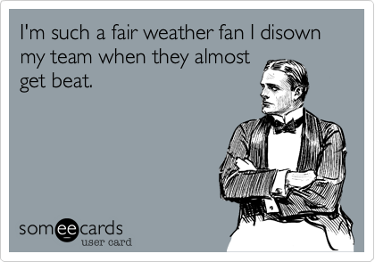 I'm such a fair weather fan I disownmy team when they almostget beat.