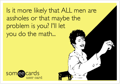 Is it more likely that ALL men are assholes or that maybe the
problem is you? I'll let
you do the math...