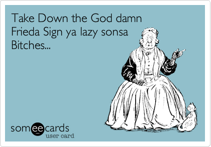 Take Down the God damnFrieda Sign ya lazy sonsa Bitches...