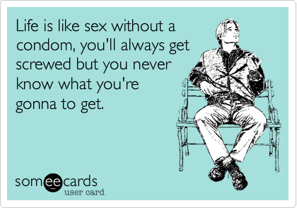 Life is like sex without acondom, you'll always getscrewed but you neverknow what you're gonna to get. 