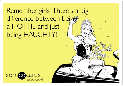 Remember girls! There's a big difference between beinga HOTTIE and just being HAUGHTY!