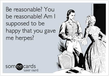 Be reasonable? Yoube reasonable! Am Isupposed to behappy that you gaveme herpes?