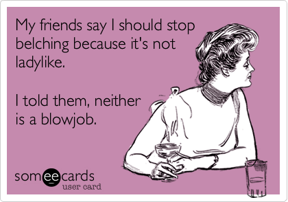 My friends say I should stopbelching because it's notladylike.I told them, neitheris a blowjob.