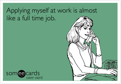 Applying myself at work is almost like a full time job.