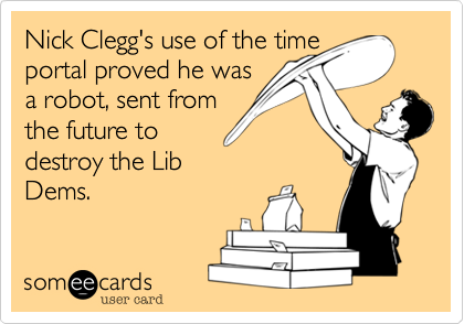 Nick Clegg's use of the time
portal proved he was
a robot, sent from
the future to
destroy the Lib
Dems. 