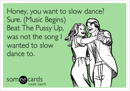 Honey, you want to slow dance?
Sure. (Music Begins)
Beat The Pussy Up,
was not the song I
wanted to slow
dance to.