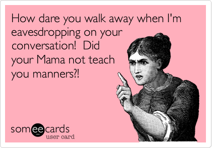 How dare you walk away when I'm eavesdropping on your
conversation!  Did
your Mama not teach
you manners?!