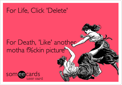 For Life, Click 'Delete'   For Death, 'Like' another motha f%ckin picture  