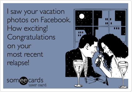 I saw your vacation
photos on Facebook.
How exciting!
Congratulations 
on your 
most recent 
relapse!