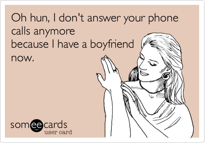 Oh hun, I don't answer your phone calls anymorebecause I have a boyfriendnow.