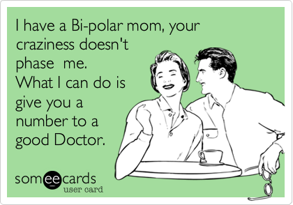 I have a Bi-polar mom, your craziness doesn't
phase  me. 
What I can do is
give you a
number to a
good Doctor.