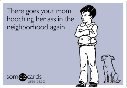 There goes your mom
hooching her ass in the
neighborhood again
