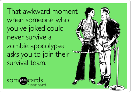 That awkward moment
when someone who
you've joked could
never survive a
zombie apocolypse
asks you to join their
survival team.