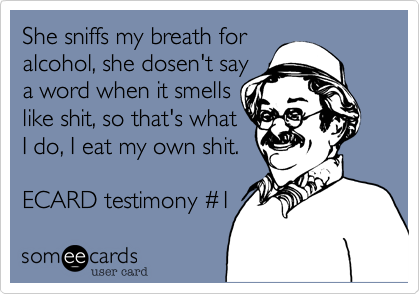 She sniffs my breath for alcohol, she dosen't saya word when it smellslike shit, so that's whatI do, I eat my own shit.ECARD testimony #1 