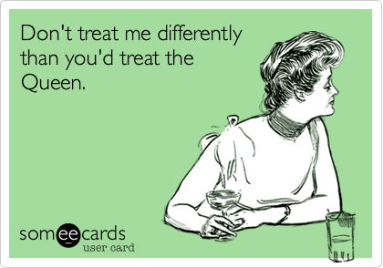 Don't treat me differentlythan you'd treat theQueen.