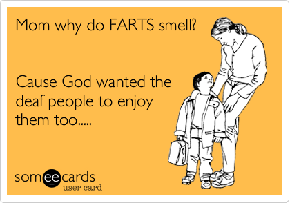 Mom why do FARTS smell?


Cause God wanted the
deaf people to enjoy
them too.....