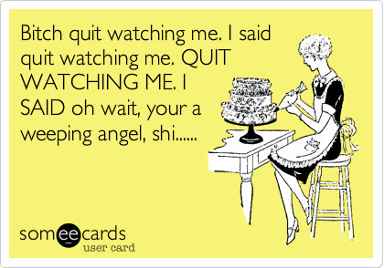 Bitch quit watching me. I said
quit watching me. QUIT
WATCHING ME. I
SAID oh wait, your a
weeping angel, shi......