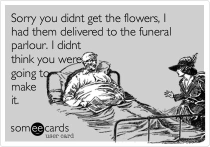 Sorry you didnt get the flowers, I had them delivered to the funeral
parlour. I didnt
think you were
going to
make
it.