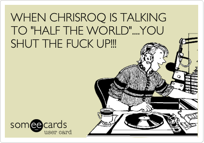 WHEN CHRISROQ IS TALKING TO "HALF THE WORLD"....YOU SHUT THE FUCK UP!!!