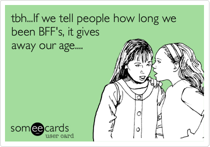 tbh...If we tell people how long we been BFF's, it givesaway our age....