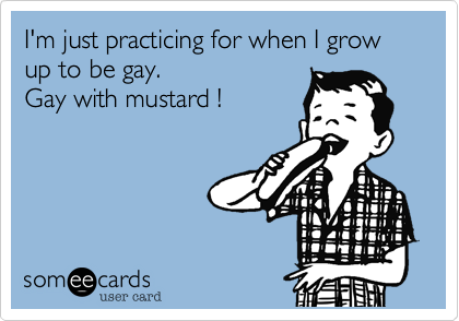 I'm just practicing for when I grow up to be gay.Gay with mustard ! 