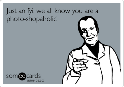 Just an fyi, we all know you are a photo-shopaholic!