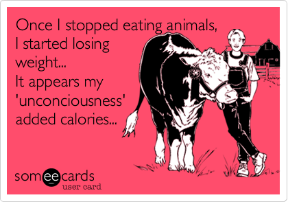 Once I stopped eating animals,
I started losing
weight... 
It appears my
'unconciousness'
added calories...