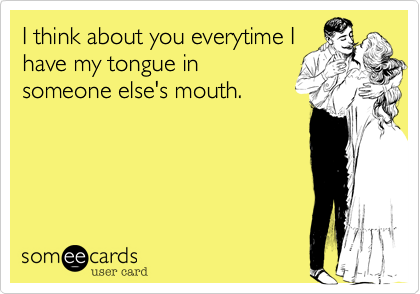 I think about you everytime Ihave my tongue insomeone else's mouth.