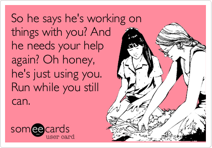 So he says he's working on
things with you? And
he needs your help
again? Oh honey,
he's just using you.
Run while you still
can. 