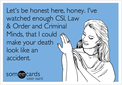 Let's be honest here, honey. I've watched enough CSI, Law
& Order and Criminal
Minds, that I could
make your death
look like an
accident.