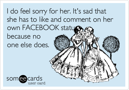 I do feel sorry for her. It's sad that she has to like and comment on her own FACEBOOK status
because no
one else does.