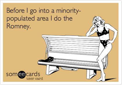 Before I go into a minority-populated area I do the
Romney.