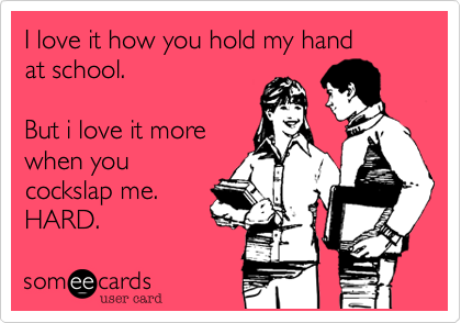 I love it how you hold my handat school.But i love it more when you cockslap me.HARD.