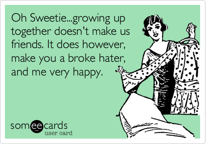 Oh Sweetie...growing up
together doesn't make us
friends. It does however,
make you a broke hater,
and me very happy. 