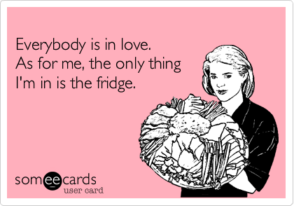 Everybody is in love. As for me, the only thing I'm in is the fridge.