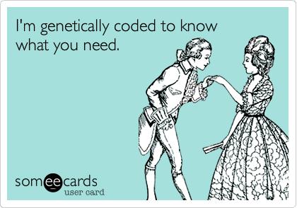 I'm genetically coded to knowwhat you need.