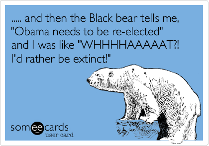 ..... and then the Black bear tells me, "Obama needs to be re-elected" and I was like "WHHHHAAAAAT?! I'd rather be extinct!"
