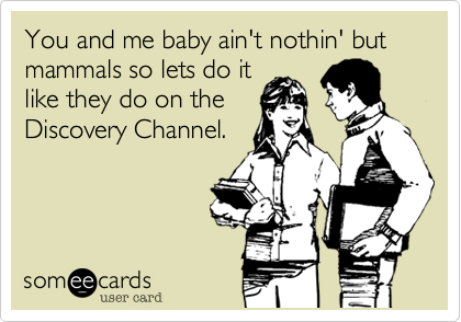 You and me baby ain't nothin' but mammals so lets do it
like they do on the
Discovery Channel.
