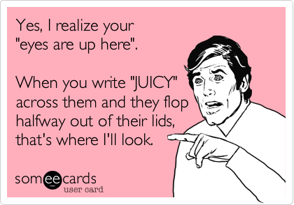 Yes, I realize your 
"eyes are up here".

When you write "JUICY"
across them and they flop
halfway out of their lids,
that's where I'll look.