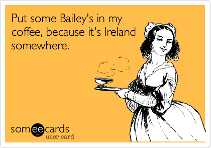 Put some Bailey's in my
coffee, because it's Ireland
somewhere.