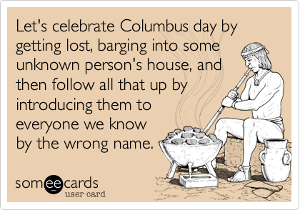 Let's celebrate Columbus day by getting lost, barging into some unknown person's house, and 
then follow all that up by introducing them to 
everyone we know
by the wrong name.