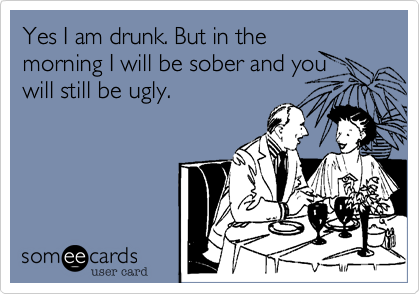 Yes I am drunk. But in the
morning I will be sober and you
will still be ugly.