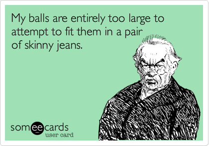 My balls are entirely too large to attempt to fit them in a pair
of skinny jeans.