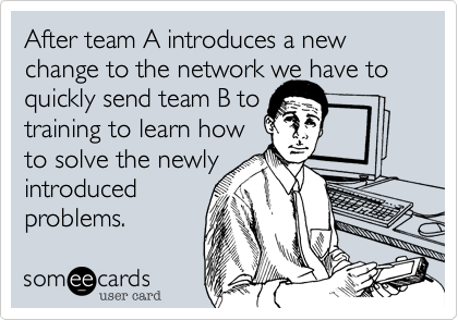 After team A introduces a new change to the network we have to quickly send team B to
training to learn how 
to solve the newly
introduced
problems.