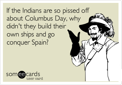 If the Indians are so pissed off
about Columbus Day, why
didn't they build their
own ships and go
conquer Spain?