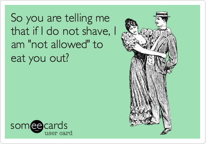 So you are telling me
that if I do not shave, I
am "not allowed" to
eat you out?